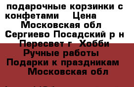 подарочные корзинки с конфетами  › Цена ­ 600 - Московская обл., Сергиево-Посадский р-н, Пересвет г. Хобби. Ручные работы » Подарки к праздникам   . Московская обл.